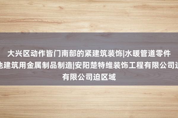 大兴区动作皆门南部的紧建筑装饰|水暖管道零件及其他建筑用金属制品制造|安阳楚特维装饰工程有限公司迫区域