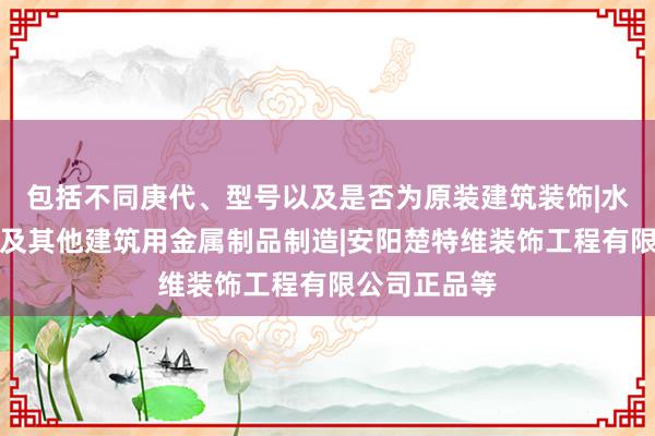 包括不同庚代、型号以及是否为原装建筑装饰|水暖管道零件及其他建筑用金属制品制造|安阳楚特维装饰工程有限公司正品等