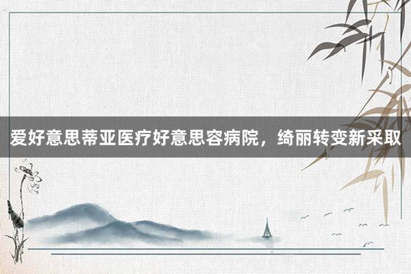 爱好意思蒂亚医疗好意思容病院,绮丽转变新采取
